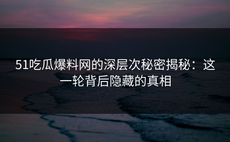 51吃瓜爆料网的深层次秘密揭秘:这一轮背后隐藏的真相