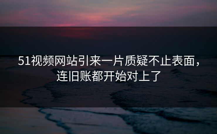 51视频网站引来一片质疑不止表面,连旧账都开始对上了