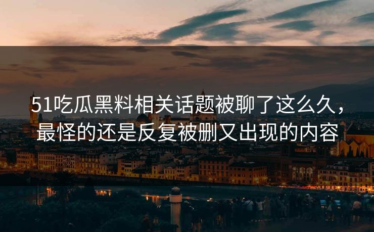 51吃瓜黑料相关话题被聊了这么久,最怪的还是反复被删又出现的内容