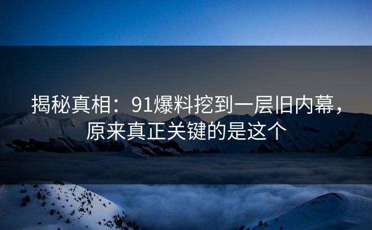 揭秘真相:91爆料挖到一层旧内幕,原来真正关键的是这个