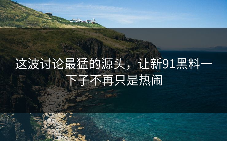 这波讨论最猛的源头，让新91黑料一下子不再只是热闹