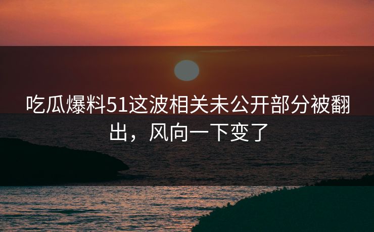 吃瓜爆料51这波相关未公开部分被翻出，风向一下变了