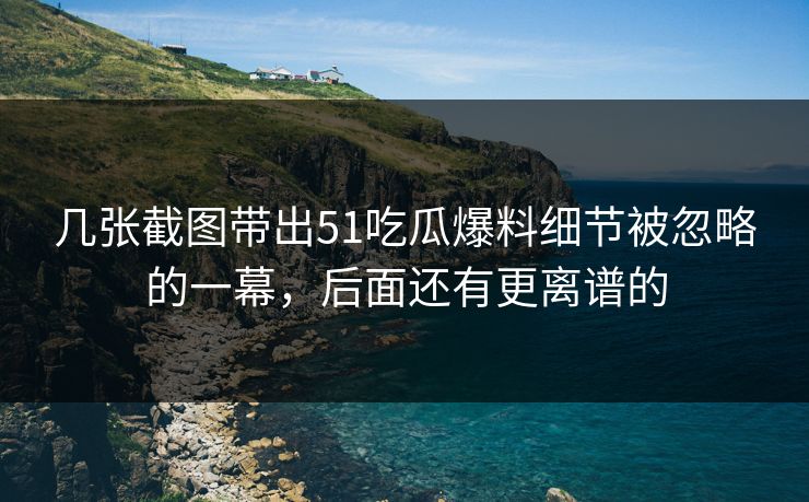 几张截图带出51吃瓜爆料细节被忽略的一幕，后面还有更离谱的