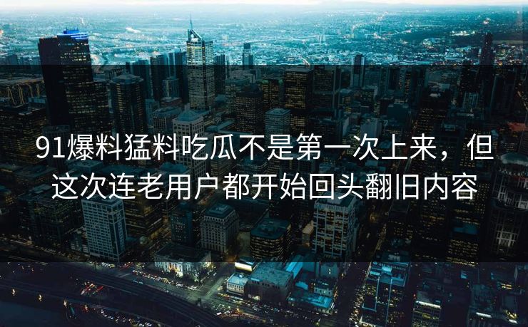 91爆料猛料吃瓜不是第一次上来，但这次连老用户都开始回头翻旧内容