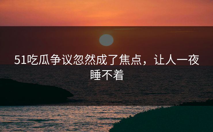 51吃瓜争议忽然成了焦点，让人一夜睡不着