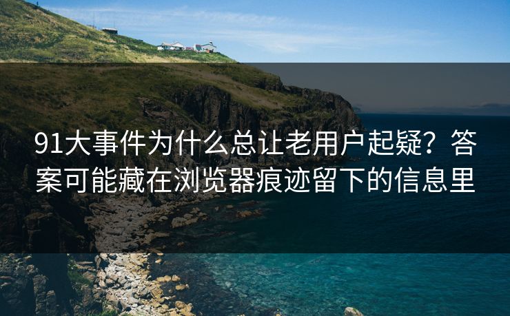 91大事件为什么总让老用户起疑?答案可能藏在浏览器痕迹留下的信息里