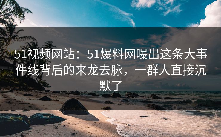 51视频网站:51爆料网曝出这条大事件线背后的来龙去脉,一群人直接沉默了