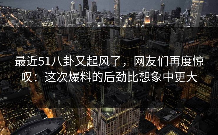 最近51八卦又起风了，网友们再度惊叹：这次爆料的后劲比想象中更大