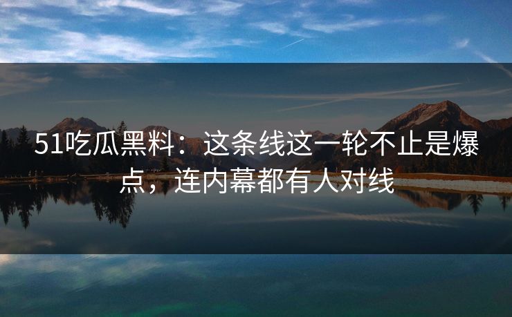 51吃瓜黑料:这条线这一轮不止是爆点,连内幕都有人对线