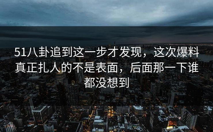 51八卦追到这一步才发现，这次爆料真正扎人的不是表面，后面那一下谁都没想到