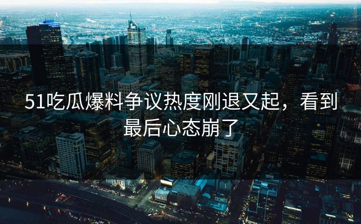 51吃瓜爆料争议热度刚退又起,看到最后心态崩了
