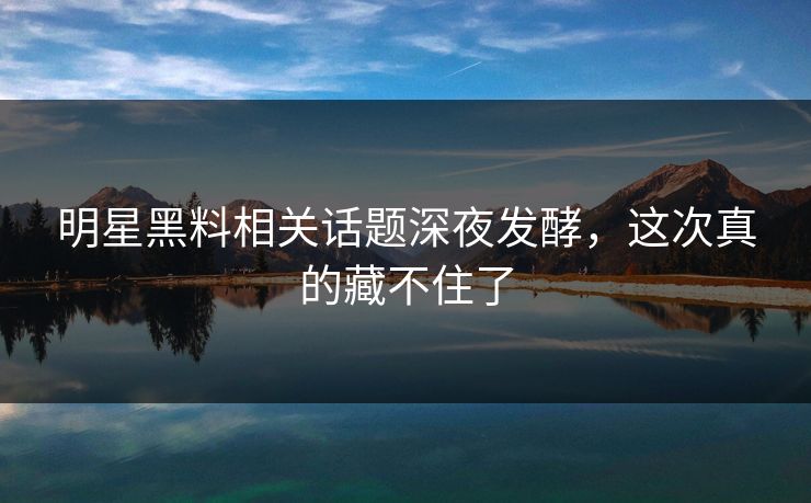 明星黑料相关话题深夜发酵，这次真的藏不住了
