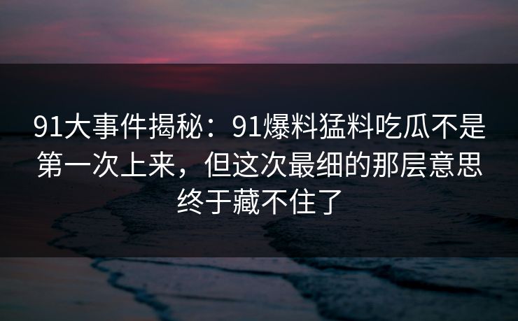 91大事件揭秘：91爆料猛料吃瓜不是第一次上来，但这次最细的那层意思终于藏不住了